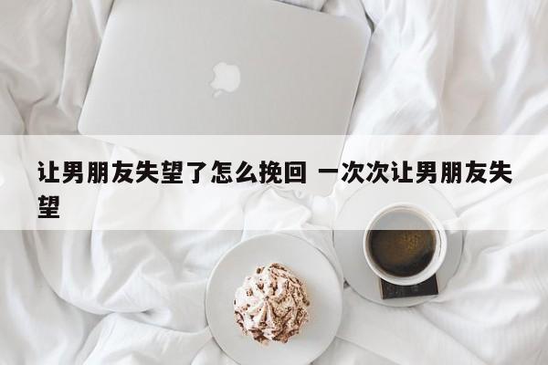 让男朋友失望太多次了该怎么哄 让男朋友失望到底要分手怎么挽回