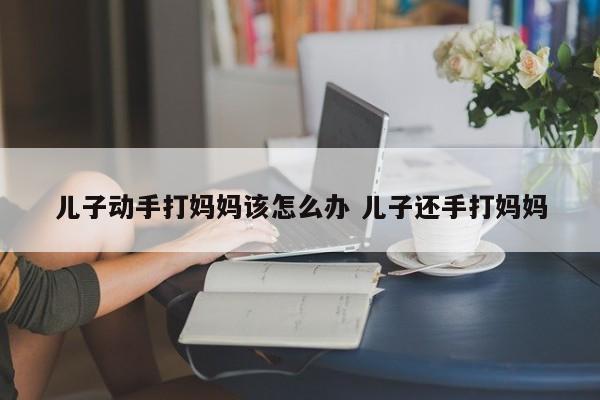 成年儿子动手打人怎么办 成年儿子动手打妈妈该怎么办