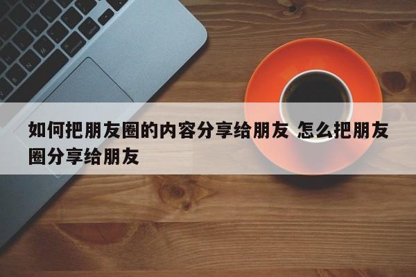 如何将朋友圈里的文字和图片转发 如何将朋友圈里的内容发给朋友圈