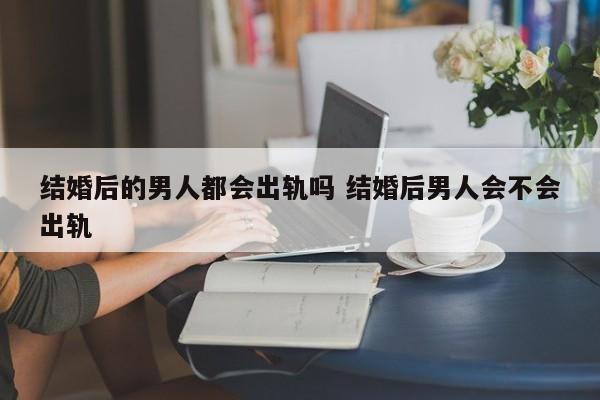 婚后男人是不是都会出轨 结婚以后男人都会出轨吗