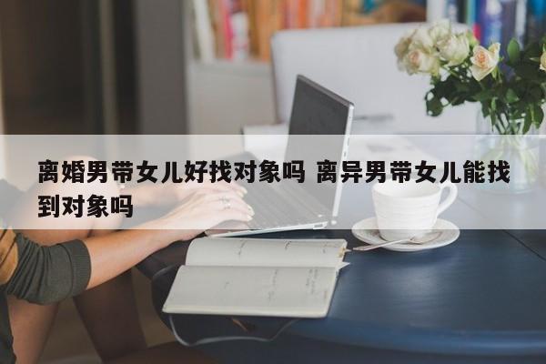 离婚男带女儿找个对象好难啊 离婚男带女儿的可以嫁吗