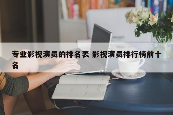 影视行业的专业 影视演员大全 演员排行榜