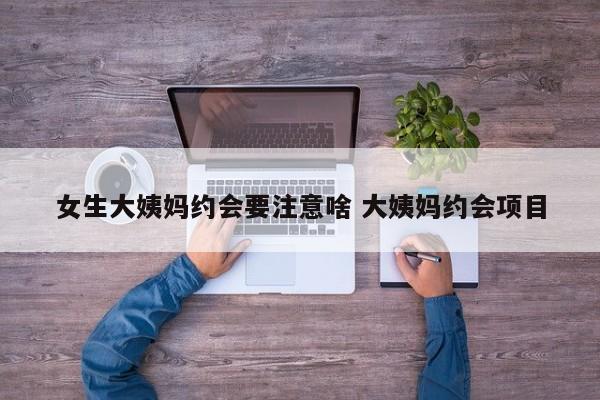 女生大姨妈时应该聊什么话题 大姨妈约会注意事项