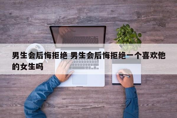男生会后悔拒绝开始没感觉的女生吗 男生会拒绝一个对他有好感的女生吗