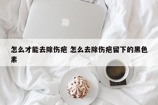 怎么去除伤疤留下的黑色素 怎样去伤疤的黑色素