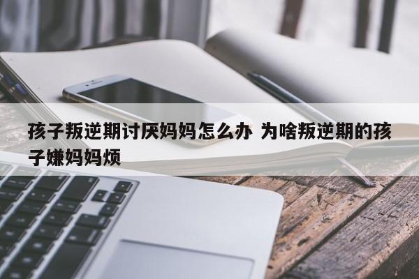 叛逆期觉得爸妈烦 叛逆期的孩子为什么那么讨厌大人