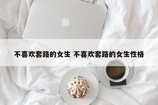 女生说不喜欢套路怎么回 女生不喜欢套路撩她 要怎么撩好