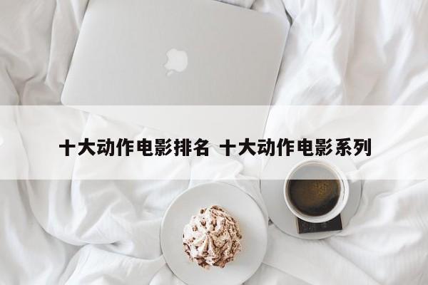 动作电影排行榜前十名,一生必看的经典 动作电影排行榜前十名世界排名中国