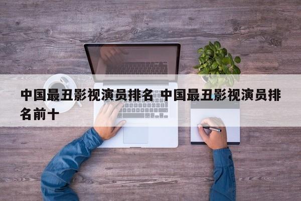 中国最丑十大演员排名 十大最丑演员排行榜