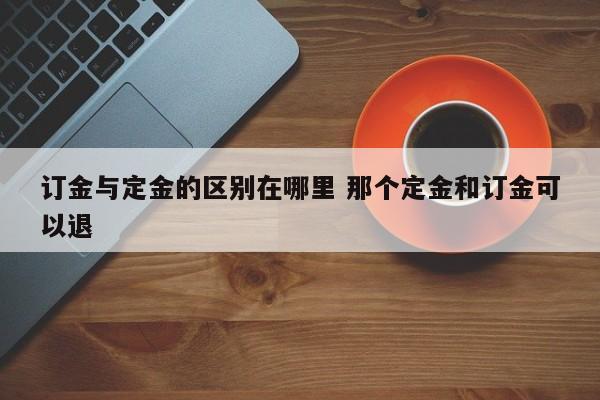 订金和定金区别哪个能拿回来 订金和定金区别哪个可以退款