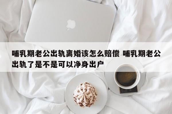 哺乳期老公出轨离婚该怎么赔偿 哺乳期老公出轨了是不是可以净身出户