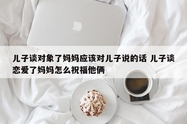 儿子谈对象了妈妈应该对儿子说的话 儿子谈恋爱了妈妈怎么祝福他俩