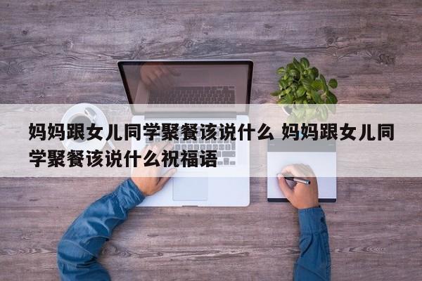 妈妈跟女儿同学聚餐该说什么 妈妈跟女儿同学聚餐该说什么祝福语