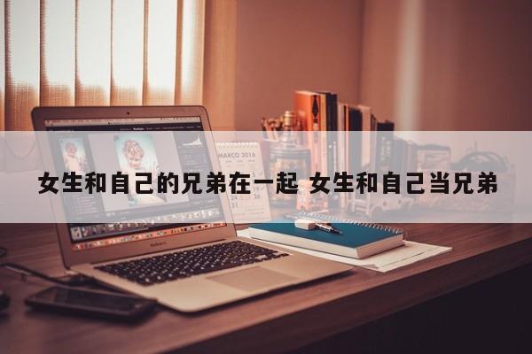 女生和自己亲哥做爱了 女生和自己的兄弟聊天
