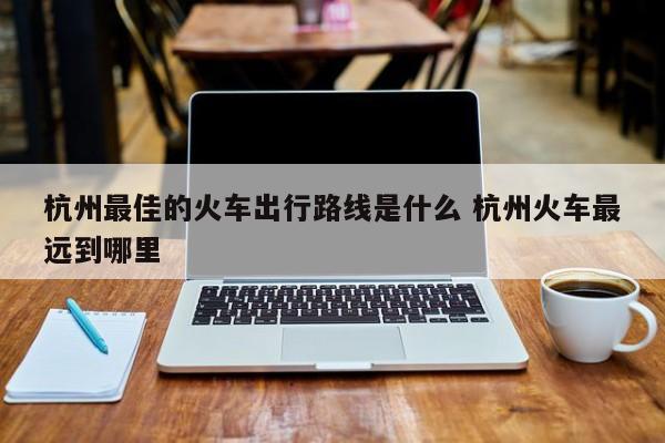 杭州火车最快到的城市 杭州火车出发去哪个城市最近