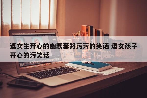 逗女生开心的小套路笑话 逗女孩子开心的幽默套路
