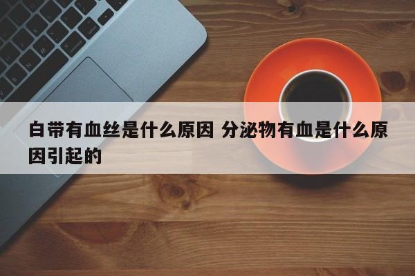 白色分泌物带血丝吃什么药 白带有血丝是什么原因造成的