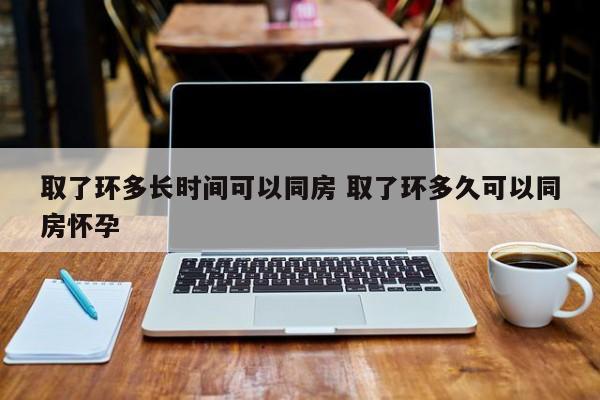 取了环要多久才能同居 取了环之后要多久才可以同房?