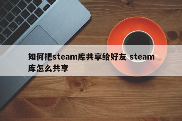 怎么把steam游戏移出库 怎么把steam库游戏共享给好友