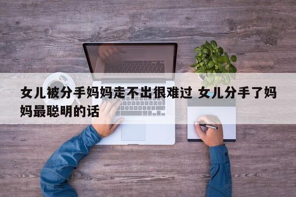 女儿被分手妈妈走不出很难过 女儿被分手了家长咋办