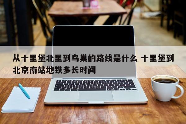 从十里堡北里到鸟巢的路线是什么 十里堡到北京南站地铁多长时间