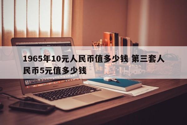 1965版10元人民币值多少钱 1965年的10元版人民币值多少钱