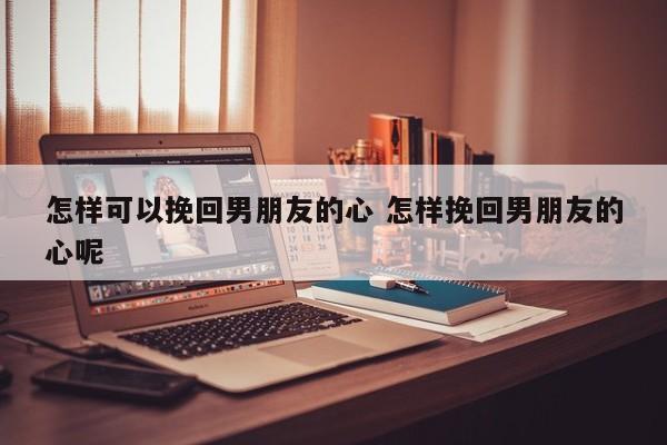 挽回男人的心攻心术 怎样挽回男友的心最有效的办法
