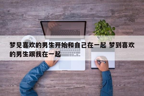 梦见自己喜欢的男生和自己交往 梦到喜欢的男生和我在一起了