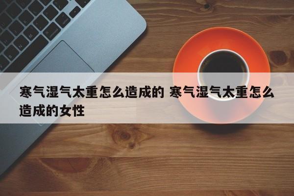 女性寒气和湿气是一样的吗 女性湿气寒气重怎么调理最快