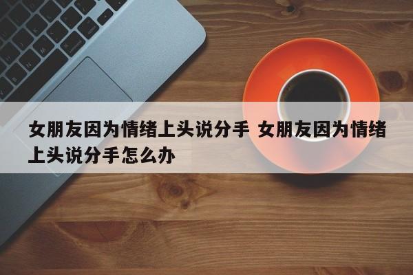 女朋友情绪上头就说分开的话 女朋友因为自己提分手生气怎么办