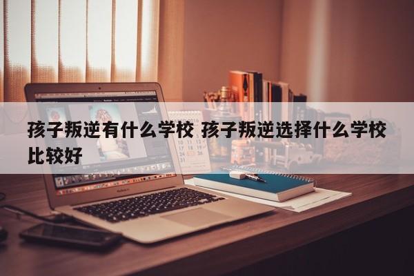 孩子叛逆去哪个学校好 孩子叛逆上什么学校
