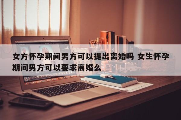 女方怀孕期间男方可以提出离婚吗 女生怀孕期间男方可以要求离婚么