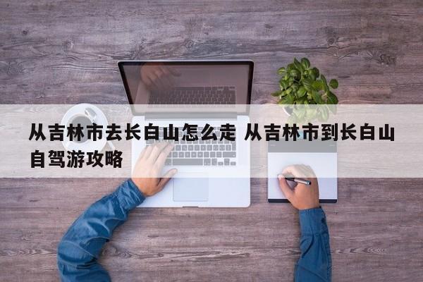 吉林市到长白山旅游攻略 吉林市到长白山风景区需要多少时间