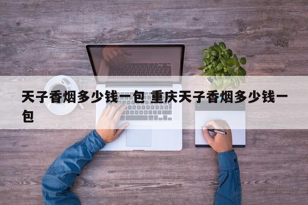 天子重庆香烟价格表和图片 重庆天子香烟多少钱一盒
