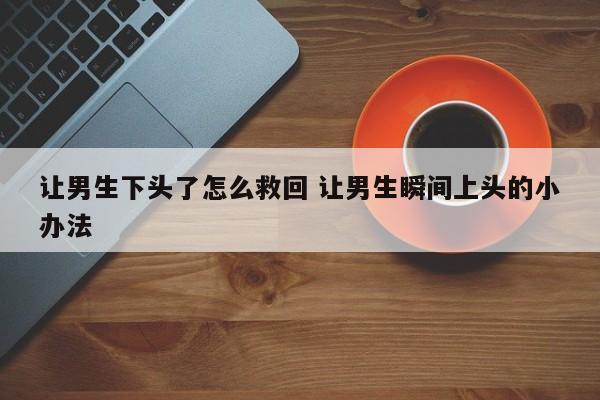 让男生下头了怎么救回 让男生瞬间上头的小办法
