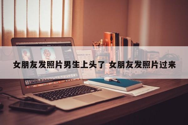 女朋友发照片我要夸吗 女朋友发男生照片给我 女朋友发照片我要夸吗 女朋友发男生照片给我