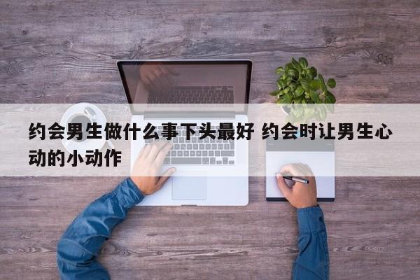 约会男生怎么穿衣打扮 约会时男生怎么表现