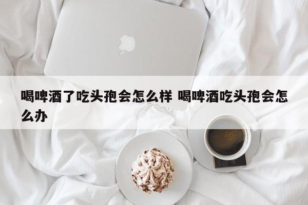 喝了啤酒吃头孢怎么解救 喝了啤酒吃头孢了怎么办?