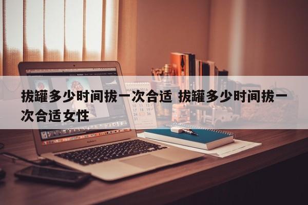 拔罐多久一次好多久拔一次好 拔罐一般多少时间拔一次