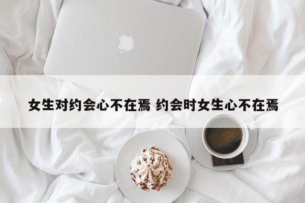 约会后女生对你有兴趣的表现 约会见面后女生热情不在怎么办
