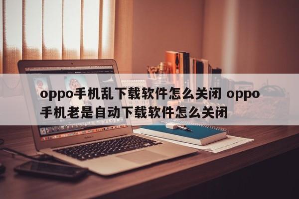 oppo手机怎么设置不乱下载软件 oppo手机自动下载软件怎么解决?