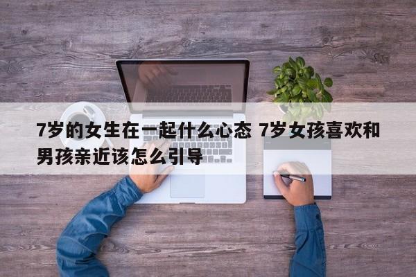 7岁女孩子应该怎么与异性相处 七岁女孩喜欢和男孩玩的原因