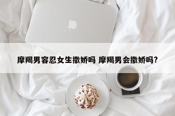 摩羯男面对女人不主动 摩羯男面对女人撒娇的反应