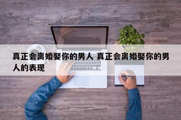 男人会离婚娶自己喜欢的女人嘛 离婚娶你的男人能嫁吗
