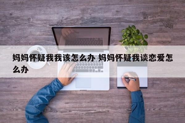 妈妈总怀疑你处对象怎么办 妈妈怀疑我谈恋爱了怎么办