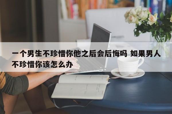 男的不珍惜你的表现 当男人不珍惜你该如何对付他