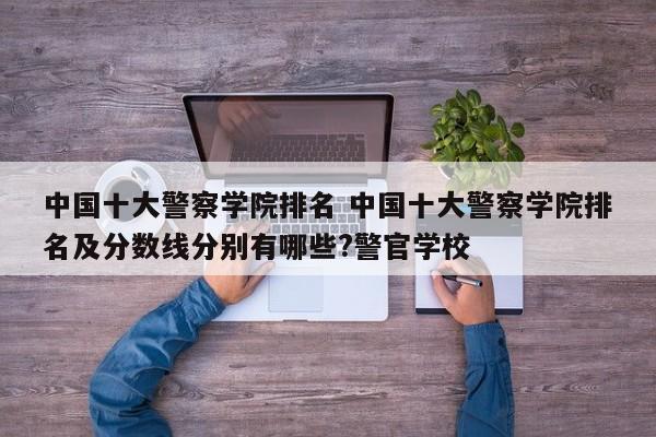 中国排名前十的警察学院 中国十大警察学院分数线 中国排名前十的警察学院 中国十大警察学院分数线