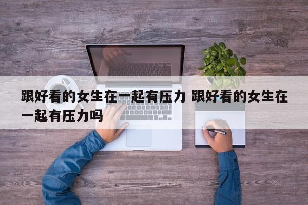 和长得好看的女生谈恋爱 好看的女生和好看的女生在一块 和长得好看的女生谈恋爱 好看的女生和好看的女生在一块