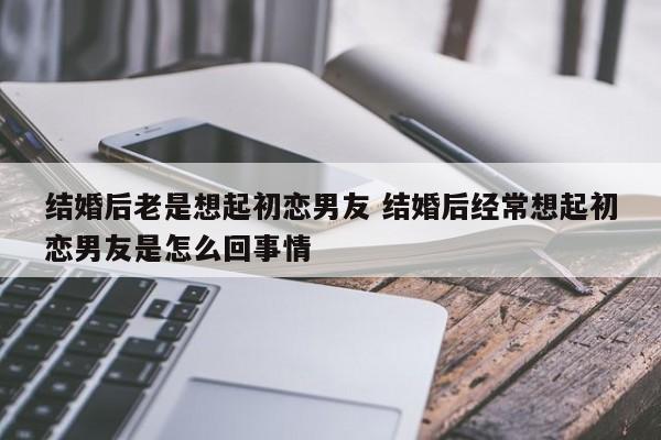 结婚了突然想起初恋 结婚以后经常想起前男友