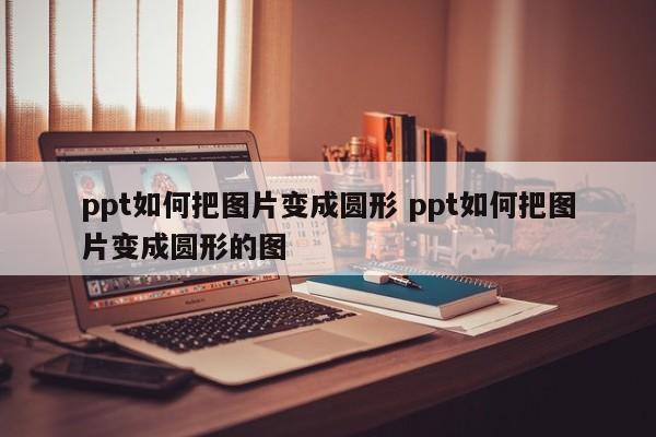 PPT怎样把图片变成圆形 ppt怎么把图片变成圆形wps